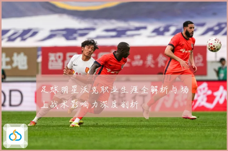 足球明星沃克职业生涯全解析与场上战术影响力深度剖析