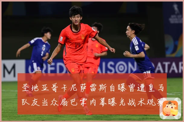 圣地亚哥卡尼萨雷斯自曝曾遭皇马队友当众扇巴掌内幕曝光战术观察