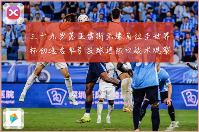三十九岁苏亚雷斯无缘乌拉圭世界杯初选名单引发球迷热议战术观察