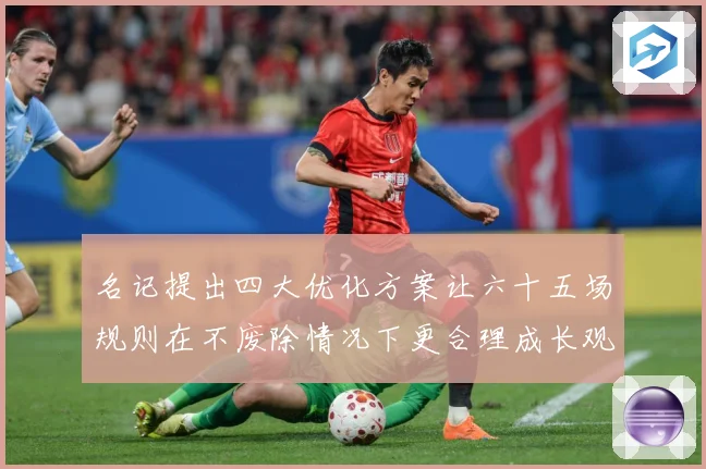 名记提出四大优化方案让六十五场规则在不废除情况下更合理成长观察