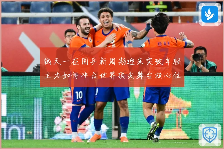 钱天一在国乒新周期迎来突破年轻主力如何冲击世界顶尖舞台核心位置解析