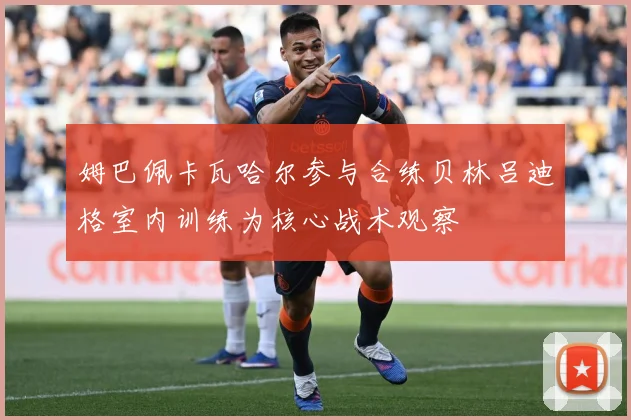 姆巴佩卡瓦哈尔参与合练贝林吕迪格室内训练为核心战术观察