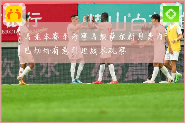 马竞本赛季考察马朗萨尔新月费内巴切均有意引进战术观察