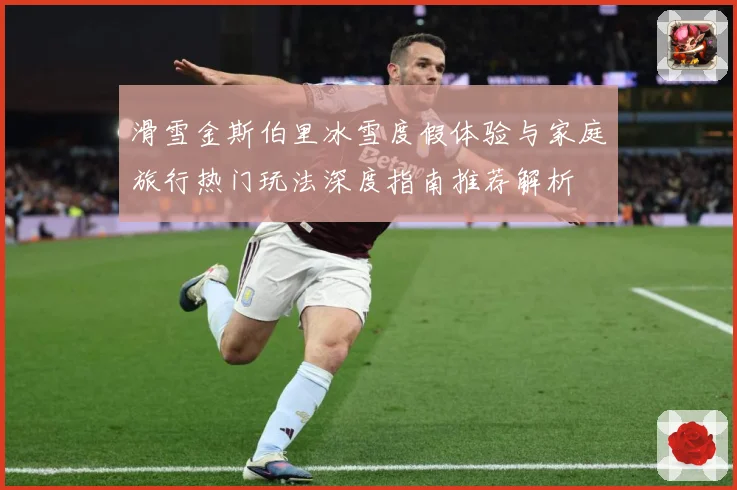 滑雪金斯伯里冰雪度假体验与家庭旅行热门玩法深度指南推荐解析