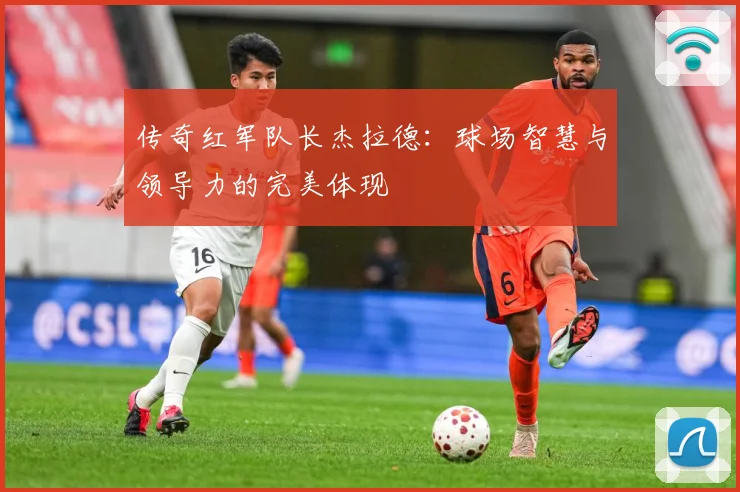 传奇红军队长杰拉德：球场智慧与领导力的完美体现