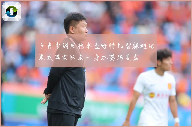卡鲁索调皮抢水壶哈特机智躲避结果泼满前队友一身水赛场复盘