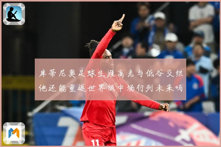 库蒂尼奥足球生涯高光与低谷交织他还能重返世界级中场行列未来吗