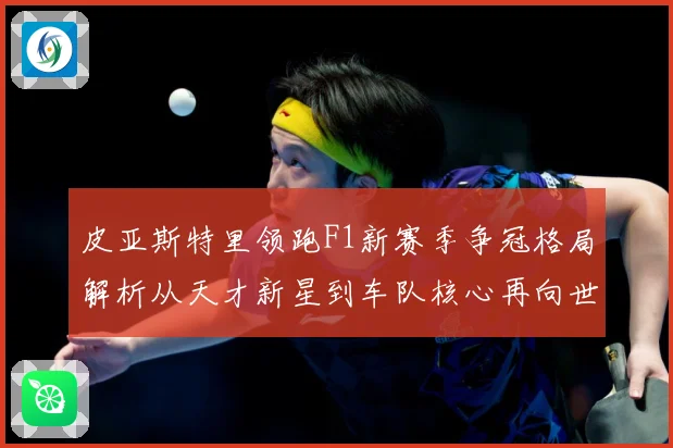 皮亚斯特里领跑F1新赛季争冠格局解析从天才新星到车队核心再向世界冠军发起冲击